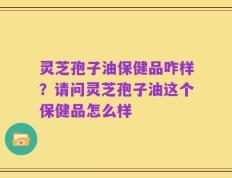 灵芝孢子油保健品咋样？请问灵芝孢子油这个保健品怎么样