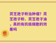 灵芝孢子粉治肿瘤？灵芝孢子粉、灵芝孢子油，真的有抗癌细胞的效果吗