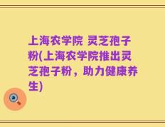 上海农学院 灵芝孢子粉(上海农学院推出灵芝孢子粉，助力健康养生)