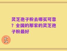 灵芝孢子粉去哪买可靠？全国的那家的灵芝孢子粉最好