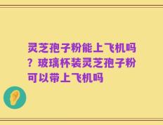 灵芝孢子粉能上飞机吗？玻璃杯装灵芝孢子粉可以带上飞机吗