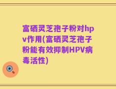 富硒灵芝孢子粉对hpv作用(富硒灵芝孢子粉能有效抑制HPV病毒活性)