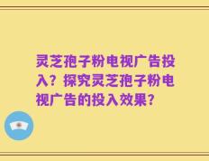 灵芝孢子粉电视广告投入？探究灵芝孢子粉电视广告的投入效果？