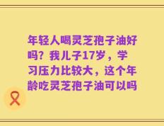 年轻人喝灵芝孢子油好吗？我儿子17岁，学习压力比较大，这个年龄吃灵芝孢子油可以吗