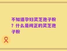 不知道孕妇灵芝孢子粉？什么是纯正的灵芝孢子粉