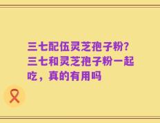 三七配伍灵芝孢子粉？三七和灵芝孢子粉一起吃，真的有用吗