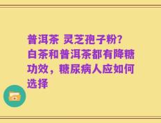 普洱茶 灵芝孢子粉？白茶和普洱茶都有降糖功效，糖尿病人应如何选择