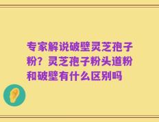 专家解说破壁灵芝孢子粉？灵芝孢子粉头道粉和破壁有什么区别吗
