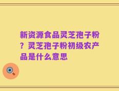 新资源食品灵芝孢子粉？灵芝孢子粉初级农产品是什么意思