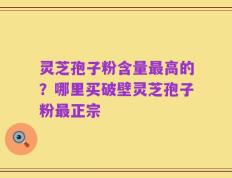 灵芝孢子粉含量最高的？哪里买破壁灵芝孢子粉最正宗