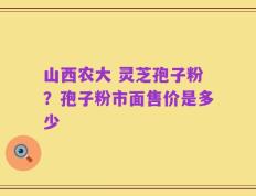 山西农大 灵芝孢子粉？孢子粉市面售价是多少