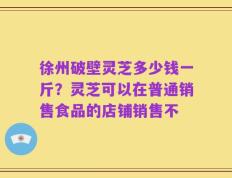 徐州破壁灵芝多少钱一斤？灵芝可以在普通销售食品的店铺销售不