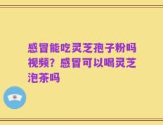 感冒能吃灵芝孢子粉吗视频？感冒可以喝灵芝泡茶吗