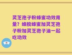 灵芝孢子粉蜂蜜功效用量？蜂胶蜂蜜加灵芝孢子粉加灵芝孢子油一起吃功效