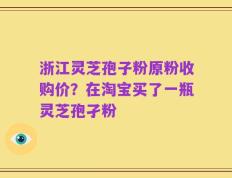 浙江灵芝孢子粉原粉收购价？在淘宝买了一瓶灵芝孢孑粉