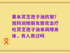 果本灵芝孢子油抗皱？我妈说她朋友做完治疗吃灵芝孢子油来调理身体，有人用过吗