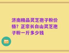 济南精品灵芝孢子粉价格？正宗长白山灵芝孢子粉一斤多少钱