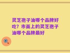 灵芝孢子油哪个品牌好吃？市面上的灵芝孢子油哪个品牌最好