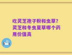 吃灵芝孢子粉和虫草？灵芝和冬虫夏草哪个药用价值高