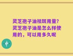 灵芝孢子油祛斑用量？灵芝孢子油是怎么样使用的，可以用多久呢