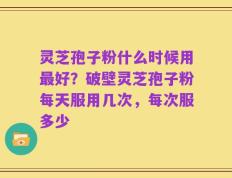 灵芝孢子粉什么时候用最好？破壁灵芝孢子粉每天服用几次，每次服多少