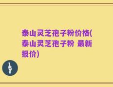 泰山灵芝孢子粉价格(泰山灵芝孢子粉 最新报价)