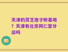 天津的灵芝孢子粉基地？天津有北京同仁堂分店吗