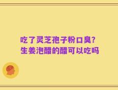 吃了灵芝孢子粉口臭？生姜泡醋的醋可以吃吗