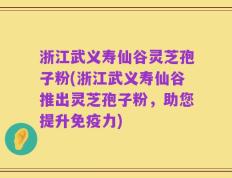 浙江武义寿仙谷灵芝孢子粉(浙江武义寿仙谷推出灵芝孢子粉，助您提升免疫力)