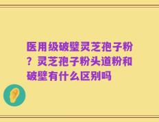 医用级破璧灵芝孢子粉？灵芝孢子粉头道粉和破壁有什么区别吗
