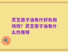 灵芝孢子油有什好处和功效？灵芝孢子油有什么作用呀