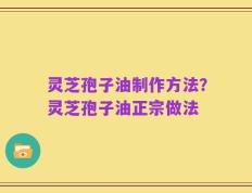 灵芝孢子油制作方法？灵芝孢子油正宗做法