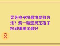 灵芝孢子粉最快显效方法？紫一破壁灵芝孢子粉到哪里买最好