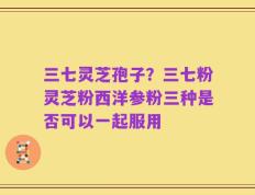 三七灵芝孢子？三七粉灵芝粉西洋参粉三种是否可以一起服用