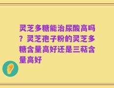 灵芝多糖能治尿酸高吗？灵芝孢子粉的灵芝多糖含量高好还是三萜含量高好