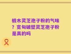 椴木灵芝孢子粉的气味？宽甸破壁灵芝孢子粉是真的吗
