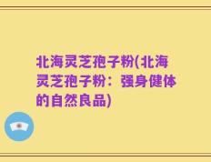 北海灵芝孢子粉(北海灵芝孢子粉：强身健体的自然良品)