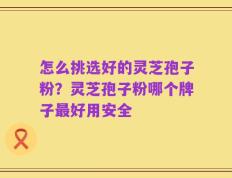 怎么挑选好的灵芝孢子粉？灵芝孢子粉哪个牌子最好用安全