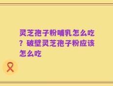 灵芝孢子粉哺乳怎么吃？破壁灵芝孢子粉应该怎么吃