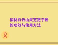 榆林白云山灵芝孢子粉的功效与使用方法