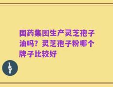 国药集团生产灵芝孢子油吗？灵芝孢子粉哪个牌子比较好