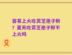 容易上火吃灵芝孢子粉？夏天吃灵芝孢子粉不上火吗