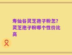 寿仙谷灵芝孢子粉怎？灵芝孢子粉哪个性价比高