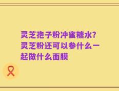 灵芝孢子粉冲蜜糖水？灵芝粉还可以参什么一起做什么面膜