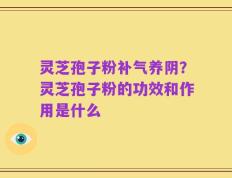 灵芝孢子粉补气养阴？灵芝孢子粉的功效和作用是什么