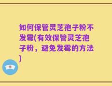 如何保管灵芝孢子粉不发霉(有效保管灵芝孢子粉，避免发霉的方法)