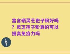 富含硒灵芝孢子粉好吗？灵芝孢子粉真的可以提高免疫力吗