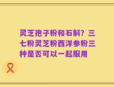 灵芝孢子粉和石斛？三七粉灵芝粉西洋参粉三种是否可以一起服用