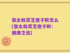 张太和灵芝孢子粉怎么(张太和灵芝孢子粉：健康之选)