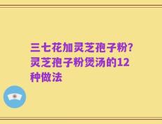 三七花加灵芝孢子粉？灵芝孢子粉煲汤的12种做法